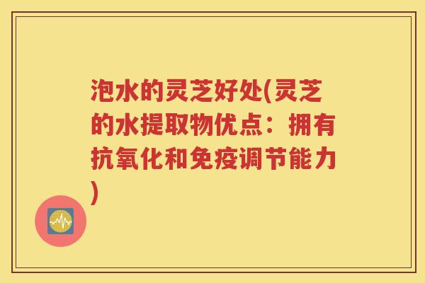 泡水的灵芝好处(灵芝的水提取物优点：拥有抗氧化和免疫调节能力)