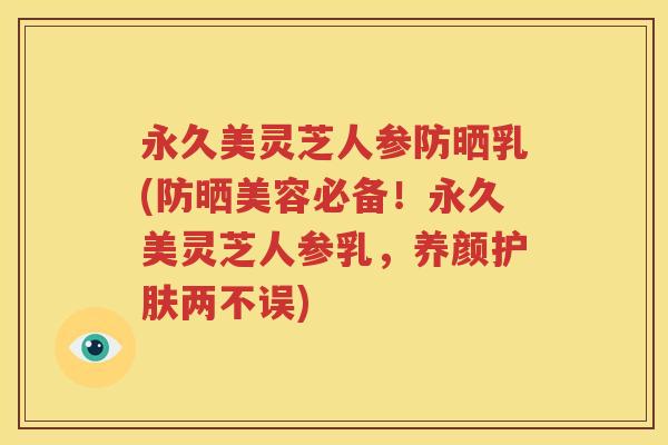永久美灵芝人参防晒乳(防晒美容必备！永久美灵芝人参乳，养颜护肤两不误)