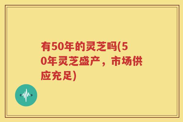 有50年的灵芝吗(50年灵芝盛产，市场供应充足)