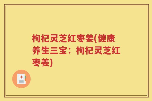 枸杞灵芝红枣姜(健康养生三宝：枸杞灵芝红枣姜)
