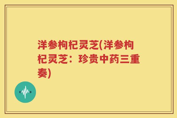 洋参枸杞灵芝(洋参枸杞灵芝：珍贵中药三重奏)
