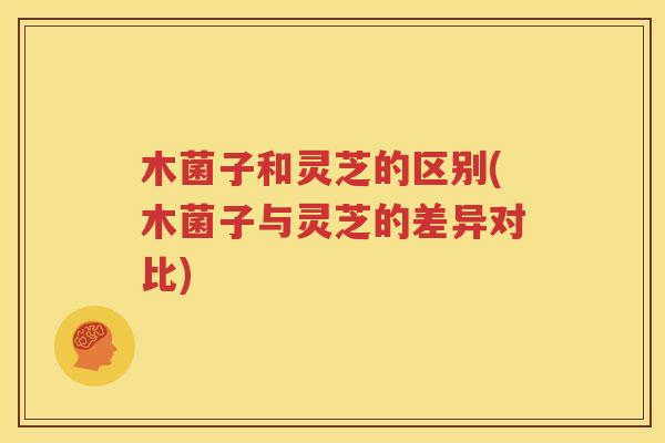 木菌子和灵芝的区别(木菌子与灵芝的差异对比)