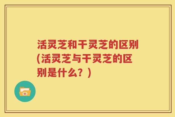 活灵芝和干灵芝的区别(活灵芝与干灵芝的区别是什么？)