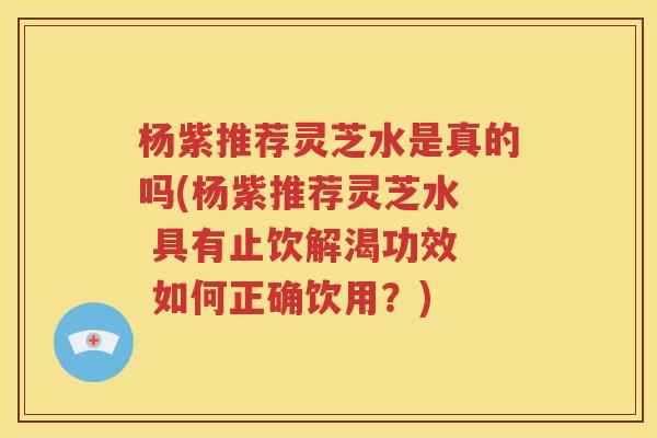 杨紫推荐灵芝水是真的吗(杨紫推荐灵芝水  具有止饮解渴功效  如何正确饮用？)