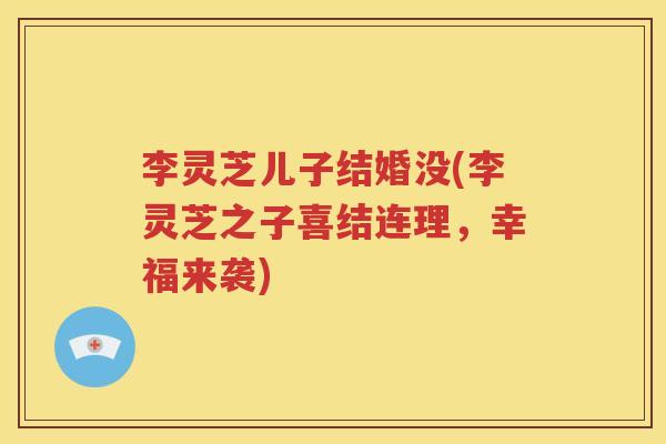 李灵芝儿子结婚没(李灵芝之子喜结连理，幸福来袭)