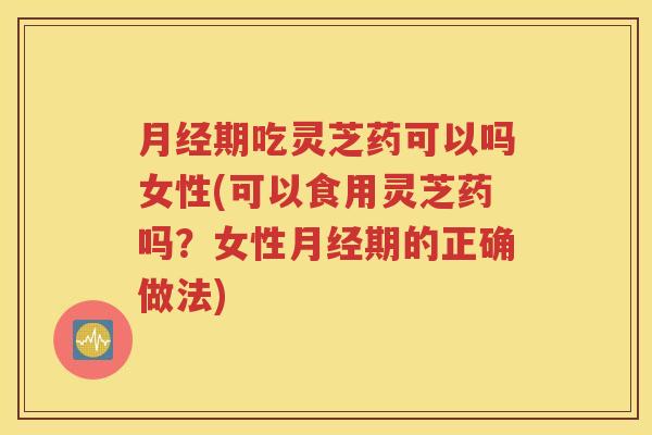 月经期吃灵芝药可以吗女性(可以食用灵芝药吗？女性月经期的正确做法)