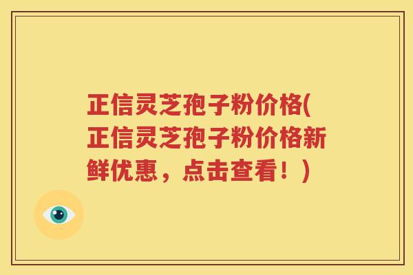 正信灵芝孢子粉价格(正信灵芝孢子粉价格新鲜优惠，点击查看！)