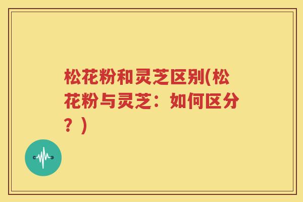 松花粉和灵芝区别(松花粉与灵芝：如何区分？)