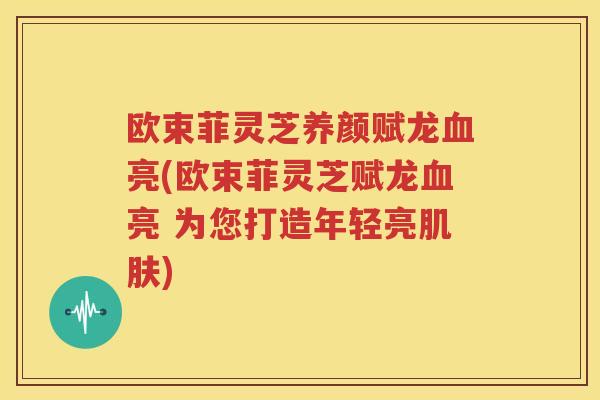 欧束菲灵芝养颜赋龙血亮(欧束菲灵芝赋龙血亮 为您打造年轻亮肌肤)