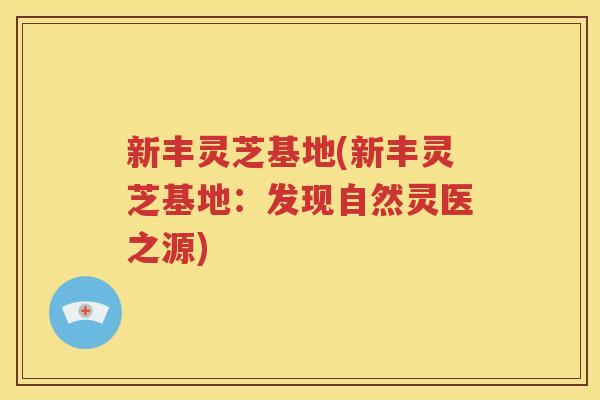 新丰灵芝基地(新丰灵芝基地：发现自然灵医之源)