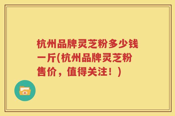 杭州品牌灵芝粉多少钱一斤(杭州品牌灵芝粉售价，值得关注！)
