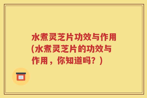 水煮灵芝片功效与作用(水煮灵芝片的功效与作用，你知道吗？)