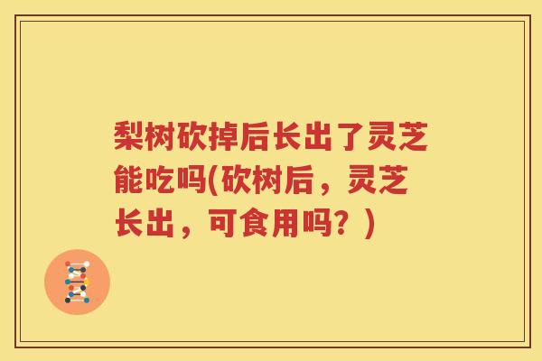 梨树砍掉后长出了灵芝能吃吗(砍树后，灵芝长出，可食用吗？)