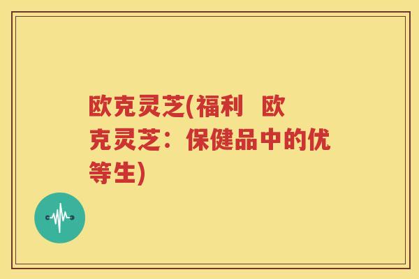 欧克灵芝(福利  欧克灵芝：保健品中的优等生)