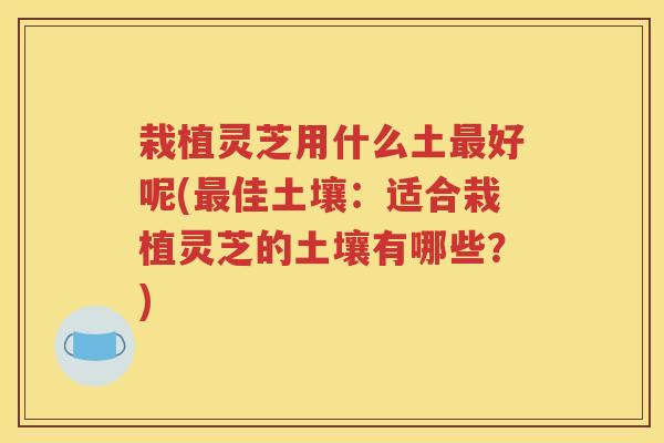栽植灵芝用什么土最好呢(最佳土壤：适合栽植灵芝的土壤有哪些？)