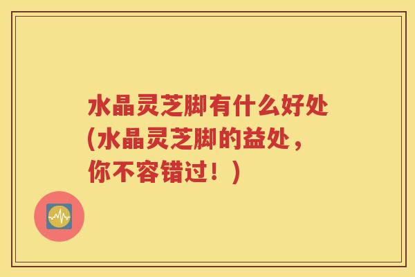 水晶灵芝脚有什么好处(水晶灵芝脚的益处，你不容错过！)