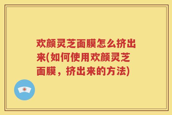 欢颜灵芝面膜怎么挤出来(如何使用欢颜灵芝面膜，挤出来的方法)