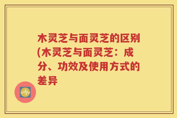 木灵芝与面灵芝的区别(木灵芝与面灵芝：成分、功效及使用方式的差异
