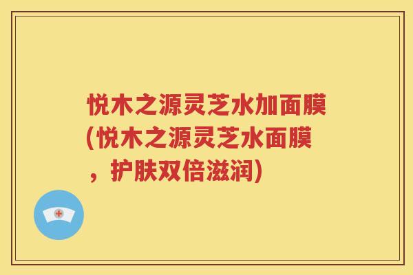 悦木之源灵芝水加面膜(悦木之源灵芝水面膜，护肤双倍滋润)