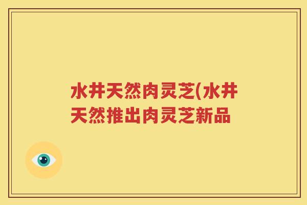 水井天然肉灵芝(水井天然推出肉灵芝新品