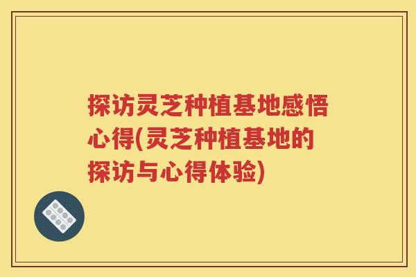 探访灵芝种植基地感悟心得(灵芝种植基地的探访与心得体验)