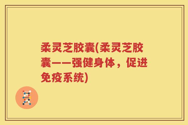 柔灵芝胶囊(柔灵芝胶囊——强健身体，促进免疫系统)