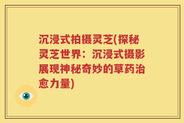 沉浸式拍摄灵芝(探秘灵芝世界：沉浸式摄影展现神秘奇妙的草药治愈力量)
