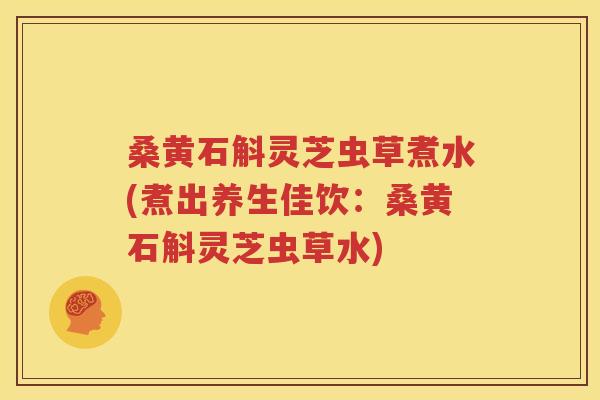 桑黄石斛灵芝虫草煮水(煮出养生佳饮：桑黄石斛灵芝虫草水)