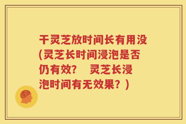 干灵芝放时间长有用没(灵芝长时间浸泡是否仍有效？  灵芝长浸泡时间有无效果？)