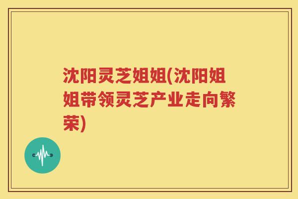 沈阳灵芝姐姐(沈阳姐姐带领灵芝产业走向繁荣)
