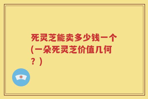 死灵芝能卖多少钱一个(一朵死灵芝价值几何？)