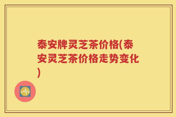 泰安牌灵芝茶价格(泰安灵芝茶价格走势变化)