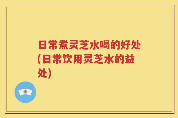 日常煮灵芝水喝的好处(日常饮用灵芝水的益处)