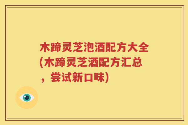 木蹄灵芝泡酒配方大全(木蹄灵芝酒配方汇总，尝试新口味)