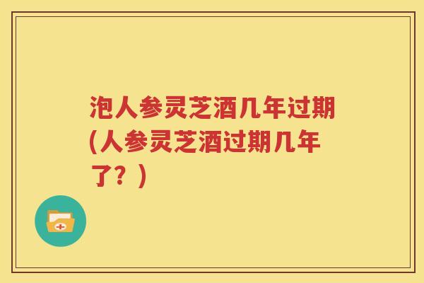 泡人参灵芝酒几年过期(人参灵芝酒过期几年了？)