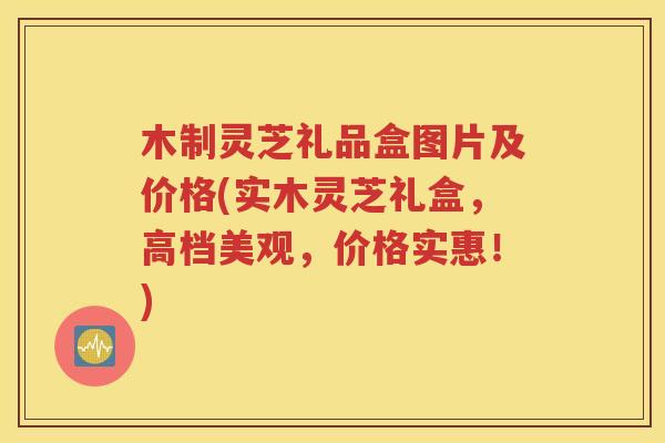 木制灵芝礼品盒图片及价格(实木灵芝礼盒，高档美观，价格实惠！)