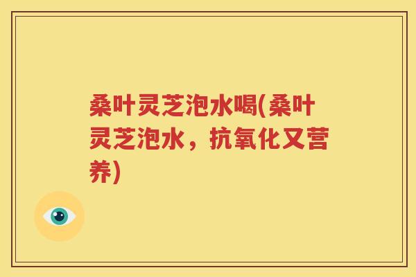 桑叶灵芝泡水喝(桑叶灵芝泡水，抗氧化又营养)