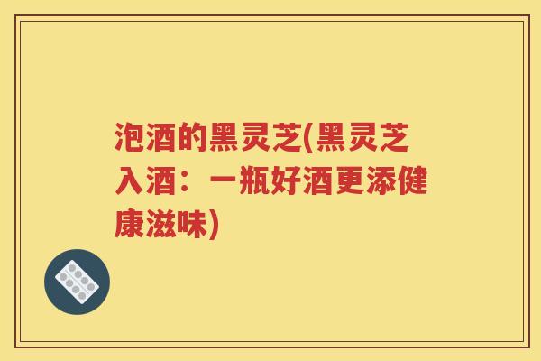 泡酒的黑灵芝(黑灵芝入酒：一瓶好酒更添健康滋味)