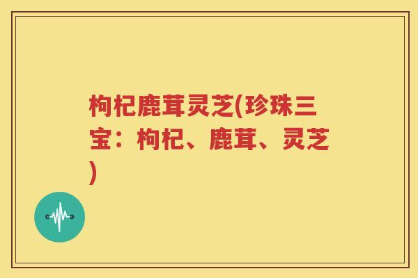 枸杞鹿茸灵芝(珍珠三宝：枸杞、鹿茸、灵芝)