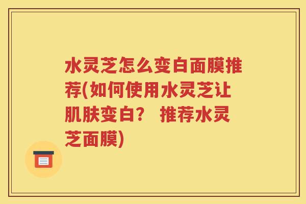 水灵芝怎么变白面膜推荐(如何使用水灵芝让肌肤变白？ 推荐水灵芝面膜)