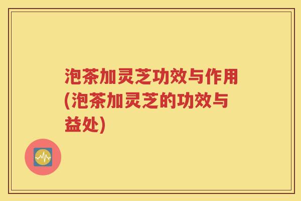 泡茶加灵芝功效与作用(泡茶加灵芝的功效与益处)