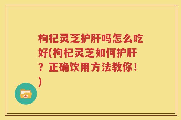 枸杞灵芝护肝吗怎么吃好(枸杞灵芝如何护肝？正确饮用方法教你！)