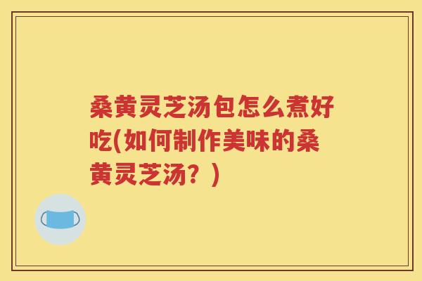 桑黄灵芝汤包怎么煮好吃(如何制作美味的桑黄灵芝汤？)