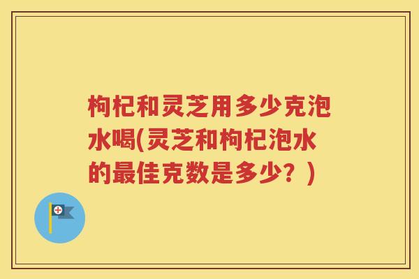枸杞和灵芝用多少克泡水喝(灵芝和枸杞泡水的最佳克数是多少？)