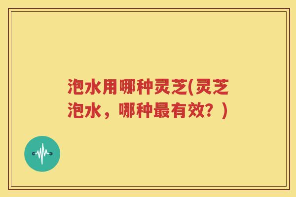 泡水用哪种灵芝(灵芝泡水，哪种最有效？)