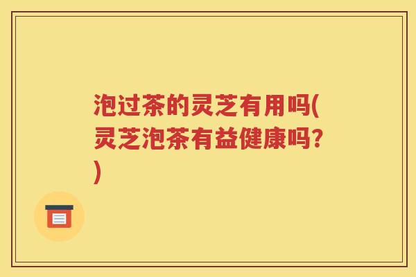 泡过茶的灵芝有用吗(灵芝泡茶有益健康吗？)