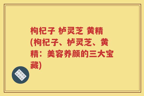 枸杞子 栌灵芝 黄精(枸杞子、栌灵芝、黄精：美容养颜的三大宝藏)