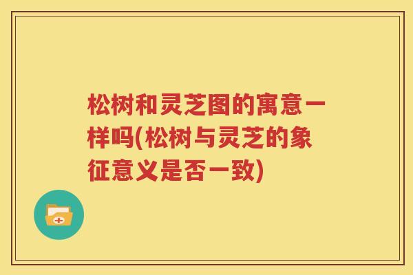 松树和灵芝图的寓意一样吗(松树与灵芝的象征意义是否一致)