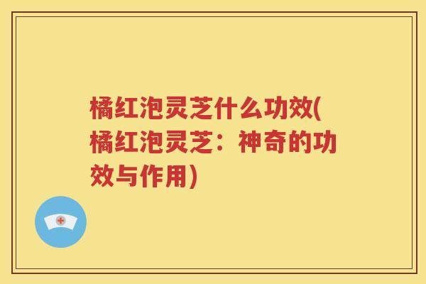 橘红泡灵芝什么功效(橘红泡灵芝：神奇的功效与作用)