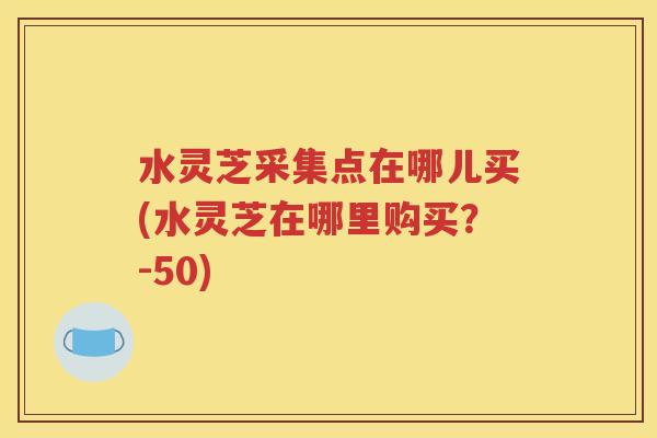 水灵芝采集点在哪儿买(水灵芝在哪里购买？-50)